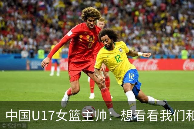 中国U17女篮主帅：想看看我们和世界篮球的差距 默契程度有待提高